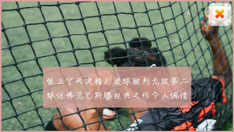 张玉宁两次精彩进球被判无效第二球仿佛范巴斯滕经典之作令人惋惜