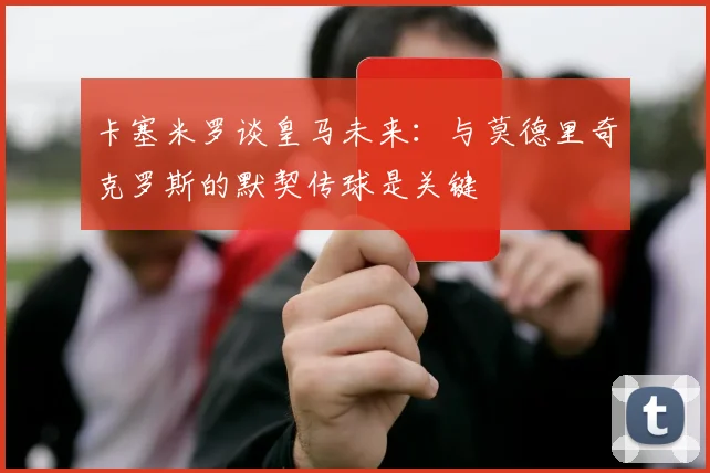 卡塞米罗谈皇马未来：与莫德里奇克罗斯的默契传球是关键