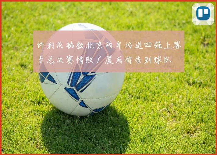 许利民执教北京两年均进四强上赛季总决赛惜败广厦或将告别球队