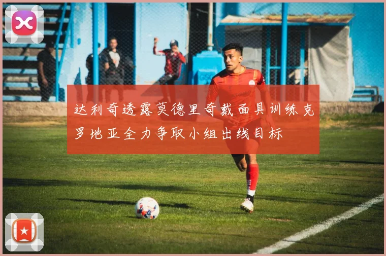 达利奇透露莫德里奇戴面具训练克罗地亚全力争取小组出线目标