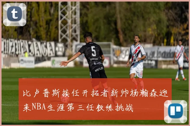 比卢普斯接任开拓者新帅杨瀚森迎来NBA生涯第三任教练挑战