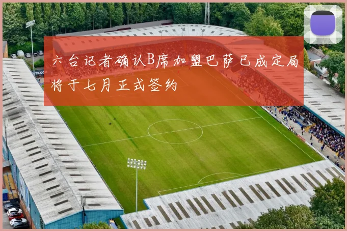 六台记者确认B席加盟巴萨已成定局将于七月正式签约