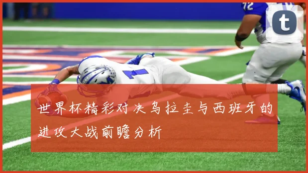 世界杯精彩对决乌拉圭与西班牙的进攻大战前瞻分析