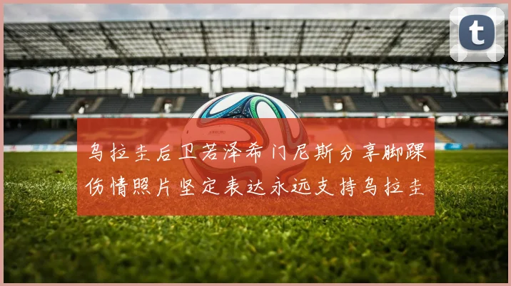 乌拉圭后卫若泽希门尼斯分享脚踝伤情照片坚定表达永远支持乌拉圭