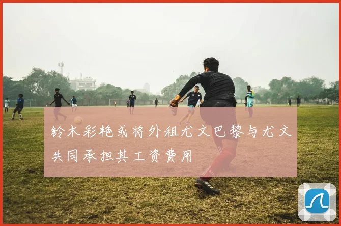 铃木彩艳或将外租尤文巴黎与尤文共同承担其工资费用