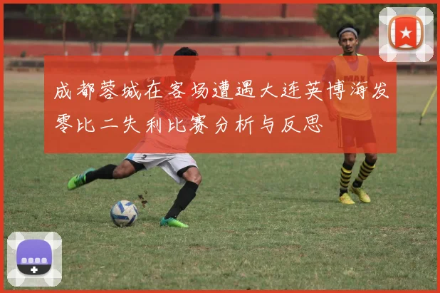 成都蓉城在客场遭遇大连英博海发零比二失利比赛分析与反思