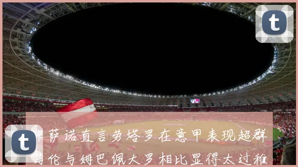 卡萨诺直言劳塔罗在意甲表现超群马伦与姆巴佩大罗相比显得太过稚嫩