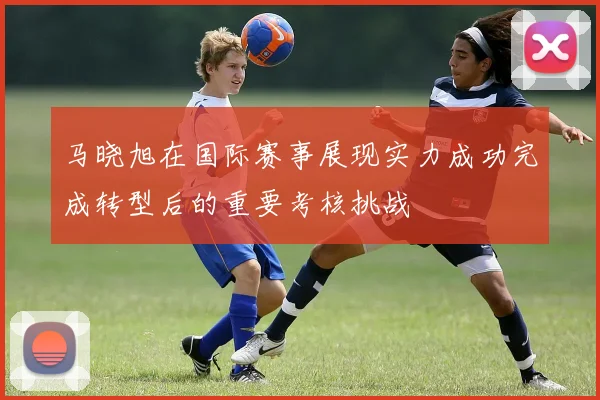马晓旭在国际赛事展现实力成功完成转型后的重要考核挑战