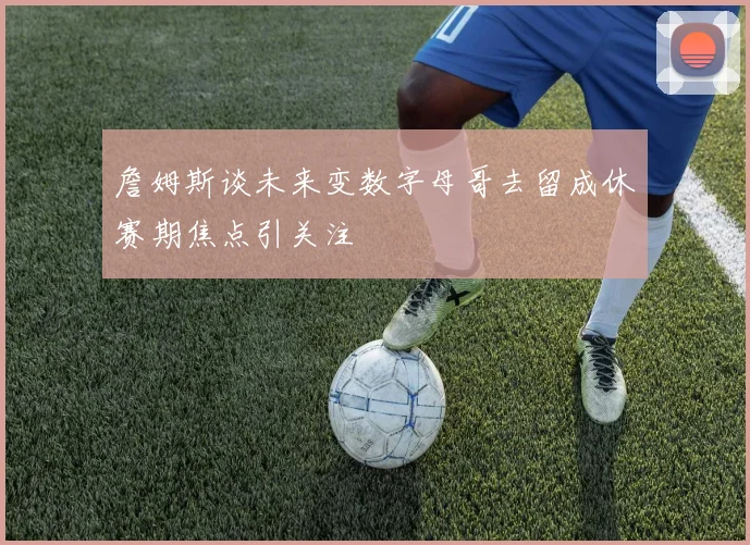 詹姆斯谈未来变数字母哥去留成休赛期焦点引关注