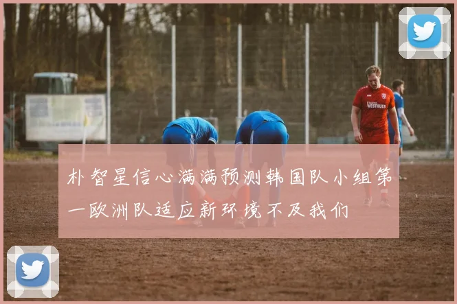 朴智星信心满满预测韩国队小组第一欧洲队适应新环境不及我们